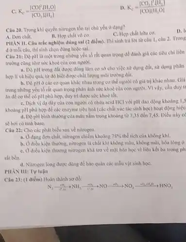 C. K_(c)=([CO]^2sqrt (H)_(2)O])/([CO_(2)H(H_(2)])
D K_(c)=([CO_(2)]^3[H_(2)])/([COH(H_(3)O])
Câu 20. Trong khí quyển nitrogen tồn tại chủ yếu ở dạng?
C. Hợp chất hữu cơ.
D. I
A. Don chất.
B. Hợp chất vô cơ.
PHAN II. Câu tràe nghiệm đúng sai (2 điểm). Thí sinh trả lời từ câu 1 câu 2. Trong
d ở mỗi câu, thì sinh chọn đùng hoặc sai.
Câu 21: Độ pH là một trong những yếu tố rắt quan trong de danh gid các tiêu chí liền
trường cùng như sử khoẻ của con người.
a. Độ pH trong đất được dùng làm cơ sở cho việc sử dụng đất, sư dụng phân
hợp lí và hiệu quả, từ đó biết được chất lượng môi
b. Độ pH ở các cơ quan khác nhau trong cơ thể người có giá trị khác nhau. Gili
trong nhưng yếu tổ rắt quan trọng phản ảnh sức khoẻ của con người. Vì vậy, cần duy tr
ǎn để cơ thể có pH phù hợp.duy trì được sức khoè tốt.
C. Dich vi da dày của con người có chưa acid HCl với pH dao dộng khoung 1,5
khoảng pH phù hợp để các enzyme tiêu hoá (các chất xúc tắc sinh học) hoạt động hiệu
d. ĐộpH bình thường của máu nằm trong khoảng từ 7,35 đến 7,45. Điều này c
sẽ hơi có tính base.
Câu 22: Cho các phát biểu sau về nitrogen.
a. Odang đơn chất, nitrogen chiếm khoảng 78%  thể tích của không khí.
b. Odiều kiện thường, nitrogen là chất khí không màu, không mùi, hóa lòng ở
C. Odieu kiện thương nitrogen khá trơ về mặt hóa học vì liên kết ba trong ph
rit ben.
d. Nitrogen lòng được dùng để bảo quản các mẫu vật sinh họC.
Câu 23: (1 điểm)Hoàn thành sơ đồ:
N_(2)xrightarrow (-N_(N))NN_(3)xrightarrow ([NO_(3))]NOxrightarrow (+O_(2))NO_(3)xrightarrow (+O_(2))+H_(2)O