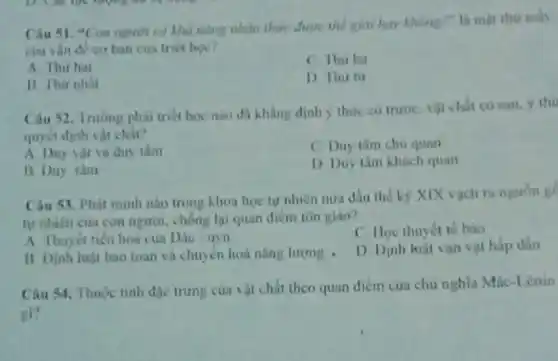 có khả nǎng nhàn hav khong?" li mạt thir mas
cua ván đề co ban của triet hou?
A This ha
C Thir ba
B. Thu nhat
D Thu tir
Câu 52. Truring phai triet hoc nao di khàng định y thức có trước, vật chất có sau. y thu
quyết định vật chất?
A. Duy vật và duy tâm
C. Duy tâm chu quan
B Duy tim
D. Duy tâm khách quan
Câu 53. Phát minh nào trong khoa học tự nhiên nưa đầu the ky XIX vạch ni nguón g
tự nhiên cun con người, chống lại quan diem ton giáo?
A Thuyet tien hoá cua Dác tryn
C. Hoc thuyet te bào
A. Dinh lujit bao toan và chuyên hoá nâng lượng .
D. Dinh hiji van vật hấp dần
Câu 34. Thuộc tinh địc trưng của vật chất theo quan điểm cua chu nghĩa Múc
gi?