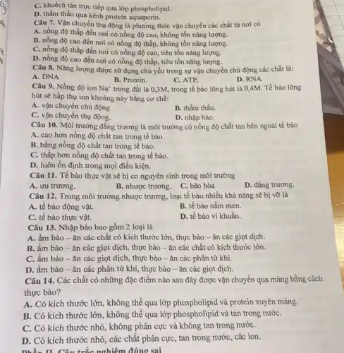 C. khuếch tán trực tiếp qua lớp phospholipid.
D. thẩm thấu qua kênh protein aquaporin.
Câu 7. Vận chuyển thụ động là phương thức vận chuyển các chất từ nơi có
A. nồng độ thấp đến nơi có nồng độ cao, không tốn nǎng lượng.
B. nồng độ cao đến nơi có nồng độ thấp, không tổn nǎng lượng.
C. nồng độ thấp đến nơi có nồng độ cao, tiêu tốn nǎng lượng.
D. nồng độ cao đến nơi có nồng độ thấp, tiêu tốn nǎng lượng.
Câu 8. Nǎng lượng được sử dụng chủ yêu trong sự vận chuyển chủ động các chất là:
A. DNA
B. Protein.
C. ATP.
D. RNA
Câu 9. Nồng độ ion Na^+ trong đất là 0,3M., trong tế bào lông hút là 0,4M Tế bào lông
hút sẽ hấp thụ ion khoáng này bằng cơ chế:
A. vận chuyển chủ động
B. thẩm thấu.
C. vận chuyển thụ động.
D. nhập bào.
Câu 10. Môi trường đǎng trương là môi trường có nồng độ chất tan bên ngoài tế bào
A. cao hơn nồng độ chất tan trong tê bào.
B. bằng nồng độ chất tan trong tế bào.
C. thấp hơn nồng độ chất tan trong tế bào.
D. luôn ổn định trong mọi điều kiện.
Câu 11. Tế bào thực vật sẽ bị co nguyên sinh trong môi trường
A. ưu trương.
B. nhược trương. C bão hòa
D. đẳng trương.
Câu 12. Trong môi trường nhược trương, loại tế bào nhiều khả nǎng sẽ bị vỡ là
A. tế bào động vật.
B. tế bào nấm men.
C. tế bào thực vật.
D. tế bào vi khuẩn.
Câu 13. Nhập bào bao gồm 2 loại là
A. ẩm bào-ǎn các chất có kích thước lớn, thực bào -ǎn các giọt dịch.
B. ẩm bào -ǎn các giọt dịch , thực bào -ǎn các chất có kích thước lớn.
C. ẩm bào -ǎn các giọt dịch , thực bào - ǎn các phân tử khí.
D. ầm bào -ǎn các phân tử khí, thực bào -ǎn các giọt dịch.
Câu 14. Các chât có những đặc điểm nào sau đây được vận chuyển qua màng bằng cách
thực bào?
A. Có kích thước lớn, không thể qua lớp phospholipid và protein xuyên màng.
B. Có kích thước lớn, không thể qua lớp phospholipid và tan trong nướC.
C. Có kích thước nhỏ, không phân cực và không tan trong nướC.
D. Có kích thước nhỏ, các chất phân cực, tan trong nước , các ion.
nhần II. Câu trắc nghiệm đúng sai