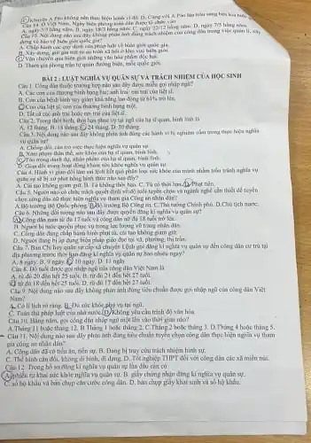 C. Khuyên A Páo không nên thực hiện hành vi đó. D. Cùng với A Páo lùa trâu sang bên kia biên
Câu 14. O Việt Nam, Ngày biên phòng toàn dân được tổ chức vào
A. ngày 3/3 hẳng nǎm. B. ngày 18/3 hằng nǎm. C. ngày 22/12 hằng nǎm. D. ngày 7/5 hằng nǎm.
Câu 15. Nội dung nào sau đây không phản ánh đúng trách nhiệm của công dân trong việc quản lí, xây
dựng và bảo vệ biên giới quốc gia?
A. Chấp hành các quy định của pháp luật về biên giới quốc gia.
giữ gìn trật tự an toàn xã hội ở khu vực biên giới.
C. Vận chuyển qua biên giới những vǎn hóa phẩm độc hại.
D. Tham gia phong trào tự quản đường biên,mốc quốc giới.
BÀI 2 :LUẬT NGHĨA VỤ QUÂN SỰ VÀ TRÁCH NHIỆM CỦA HỌC SINH
Câu 1. Công dân thuộc trường hợp nào sau đây được miễn gọi nhập ngũ?
A. Các con của thương binh hạng hai; anh trai/ em trai của liệt sĩ.
B. Con của bệnh binh suy giảm khả nǎng lao động từ 61%  trở lên.
Con của liệt sĩ; con của thương binh hạng một.
D. Tất cả các anh trai hoặc em trai của liệt sĩ.
Câu 2. Trong thời bình thời hạn phục vụ tại ngũ của hạ sĩ quan, binh lính là
A. 12 tháng. B. 18 tháng (C) 24 tháng. D. 30 tháng.
Câu 3. Nội dung nào sau đây không phản ánh đúng các hành vi bị nghiêm cấm trong thực hiện nghĩa
vụ quân sự?
A. Chống đối, cản trở việc thực hiện nghĩa vụ quân sự.
B. Xâm phạm thân thể.sức khỏe của hạ sĩ quan, binh lính.
(C)Tôn trọng danh dự.nhân phẩm của hạ sĩ quan, binh lính.
D. Gian dối trong hoạt động khám sức khỏc nghĩa vụ quân sự.
Câu 4. Hành vi gian dối làm sai lệch kết quả phân loại sức khỏe của mình nhằm trốn tránh nghĩa vụ
quân sự sẽ bị xử phạt bằng hình thức nào sau đây?
A. Cải tạo không giam giữ. B. Tù không thời hạn. C. Tù có thời hạn.(D. Phạt tiền.
Câu 5. Người nào có chức trách quyết định về:độ tuổi tuyển chọn và ngành nghề cần thiết để tuyển
chọn công dân nữ thực hiện nghĩa vụ tham gia Công an nhân dân?
A.Bộ trưởng Bộ Quốc phòng. (B)Bộ trưởng Bộ Công an. C.Thủ tướng Chính phủ. D.Chủ tịch nướC.
Câu 6. Những đối tượng nào sau đây được quyền đǎng kí nghĩa vụ quân sự?
A.)Công dân nam từ đủ 17 tuổi và công dân nữ đủ 18 tuổi trở lên.
B. Người bị tước quyền phục vụ trong lực lượng vũ trang nhân dân.
C. Công dân đang chấp hành hình phạt tù, cải tạo không giam giữ.
D. Người đang bị áp dụng biện pháp giáo dục tại xã, phường thị trấn.
Câu 7. Ban Chi huy quân sự cấp xã chuyển Lệnh gọi đǎng kí nghĩa vụ quân sự đến công dân cư trú tại
địa phương trước thời hạn đǎng kí nghĩa vụ quân sự bao nhiêu ngày?
A. 8 ngày. B. 9 ngày.(C) 10 ngày D. 11 ngày
Câu 8. Độ tuổi được gọi nhập ngũ của công dân Việt Nam là
A. từ đủ 20 đến hết 25 tuổi. B. từ đủ 21 đến hết 27 tuổi.
C. từ đủ 18 đến hết 25 tuổi. D. từ đủ 17 đến hết 27 tuổi.
Câu 9. Nội dung nào sau đây không phản ánh đúng tiêu chuẩn được gọi nhập ngũ của công dân Việt
Nam?
A. Có lí lịch rõ ràng.B. Đủ sức khỏe phụ vụ tại ngũ.
C. Tuân thủ pháp luật của nhà nướC.(D)Không yêu cầu trình độ vǎn hóa.
Câu 10. Hǎng nǎm.gọi công dân nhập ngũ một lần vào thời gian nào?
A.Tháng 11 hoặc tháng 12. B.Tháng 1 hoặc tháng hoặc tháng 3. D.Tháng 4 hoặc tháng 5.
* Câu 11. Nội dung nào sau đây phản ánh đúng tiêu chuẩn tuyến chọn công dân thực hiện nghĩa vụ tham
gia công an nhân dân?
A. Công dân đã có tiền án, tiền sự.B. Đang bị truy cứu trách nhiệm hình sự.
C. Thể hình cân đối không dị hình, dị dạng. D. Tốt nghiệp THPT đối với công dân các xã miền núi.
Câu 12. Trong hồ sơ đǎng kí nghĩa vụ quân sự lần đầu cần có
(A) phiếu tự khai sức khỏe nghĩa vụ quân sự B. giấy chứng nhận đǎng kí nghĩa vụ quân sự.
C. số hộ khẩu và bản chụp cǎn cước công dân. D. bản chụp giấy khai sinh và sổ hộ khầu.