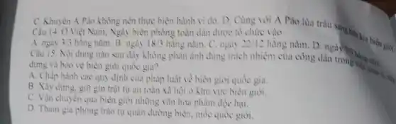 C. Khuyên A Pảo không nên thực hiện hành vi đó. D . Cùng với A Páo ten giới. Câu 14. Ở Việt Nam, Ngày biên phòng toàn dân được tô chức vào
A. ngày 3/3
hãng nǎm. B. ngày 18/3 hãng nǎm. C. ngày 22/12 hằng nǎm. D. ngày
Câu 15. Nội dung nào sau đây không phản ảnh đúng trách nhiệm của công dân trong hàng
quản li.
dựng và bảo vệ biên giới quốc gia?
A. Chấp hành các quy định của pháp luật về biên giới quốc gia.
B. Xây dựng, git gin trật tự an toàn xã hội ở khu vực biên giới.
C. Vận chuyên qua biên giới những vǎn hóa phẩm độc hại.
D. Tham gia phong trào tự quản đường biên, mốc quốc giới.