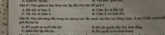 C. Kinh tế -xã họi.
Câu 17: Chủ nghĩa tư bản được xác lập đầu tiên trên thế giới ở
A. Bắc Mĩ và Nam hat (A)
B. Châu Âu và Bắc Mĩ.
C. Tây Âu và Châu tilde (A).
D. Châu Á và Châu Phi.
Câu 18: Mục tiêu hàng đầu trong các phong trào đấu tranh của khu vực Đông Nam Á sau Chiến tranh thế
giới thứ hai là
A. đòi quyền tự quyết dân tộC.
B. đòi các quyền dân chủ, bình đẳng
C. giành độc lập dân tộC.
D. đòi quyền tự do kinh doanh.