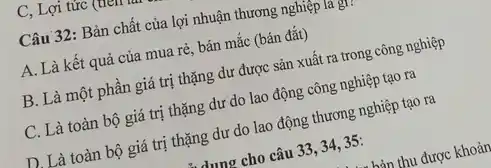 C, Lợi tức (
Câu 32: Bản chất của lợi nhuận thương nghiệp la gì,
A. Là kết quả của mua rè, bán mắc (bán đắt)
B. Là một phần giá trị thặng dư được sản xuất ra trong công nghiệp
C. Là toàn bộ giá trị thặng dư do lao động công nghiệp tạo ra
D. Là toàn bộ giá trị thặng dư do lao động thương nghiệp tạo ra
dung cho câu 33 , 34, 35: