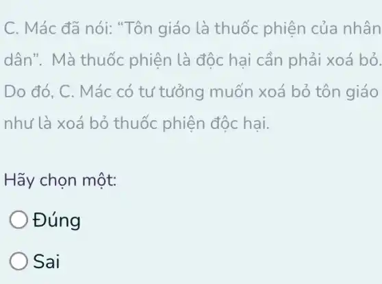 C. Mác đã nói:Tôn giáo là thuốc phiện của nhân
dân". Mà thuốc phiện là độc hại cần phải xoá bỏ.
Do đó, C. Mác có tư tưởng muốn xoá bỏ tôn giáo
như là xoá bỏ thuốc phiện độc hai.
Hãy chọn một:
Đúng
Sai