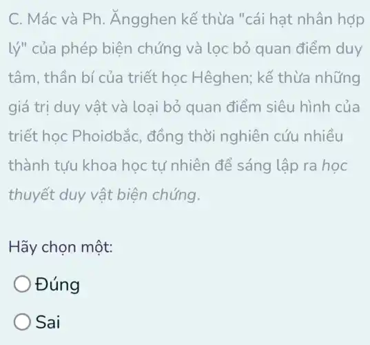 C. Mác và Ph . Ăngghen kế thừa "cái hat nhân hợp
lý" của phép biện chứng và lọc bỏ quan điểm duy
tâm, thần bí của triết học Hêghen; kế thừa những
giá trị duy v ất và loại bỏ quan điểm siêu hình của
triết học Phoiơbắc, đồng thời nghiên cứu nhiều
thành tựu khoa học tự nhiên để sáng lập ra học
thuyết duy vật biện chứng.
Hãy chọn một:
Đúng
Sai