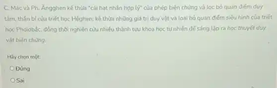 C. Mác và Ph Ángghen kế thừa "cái hạt nhân hợp lacute (y)'' của phép biện chứng và lọc bỏ quan điểm duy
tâm, thần bí của triết học Hêghen; kế thừa những giá trị duy vật và loại bỏ quan điểm siêu hình của triết
học Phoidbắc, đồng thời nghiên cứu nhiều thành tựu khoa học tự nhiên để sáng lập ra học thuyết duy
vật biện chứng.
Hãy chọn một:
Đúng
OSai