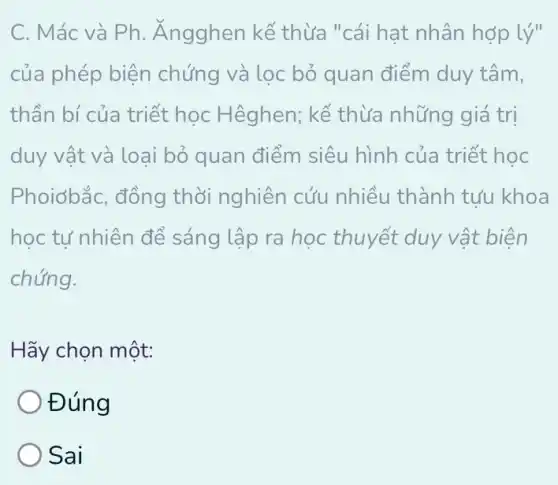 C. Mác và Ph . Ángghen kế thừa "cái hạt nhân hợp lý
của phép biện chứng và lọc bỏ quan điểm duy tâm,
thần bí của triết học Hêghen; kế thừa những giá trị
duy vật và loại bỏ quan điểm siêu hình của triết học
Phoiơbắc, đồng thời nghiên cứu nhiều thành tựu khoa
học tự nhiên để sáng lập ra học thuyết duy vật biện
chứng.
Hãy chọn một:
Đúng
) Sai