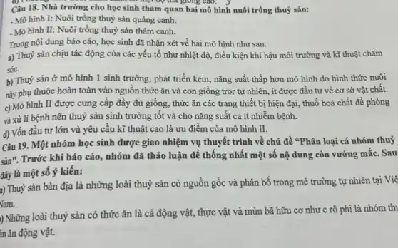 có mụt độ thả giống cao.
Câu 18. Nhà trường cho học sinh tham quan hai mô hình nuôi trồng thuỷ sản:
- Mô hình I: Nuôi trồng thuỷ sản quảng canh.
- Mô hình II:Nuôi trồng thuỷ sản thâm canh.
Trong nội dung báo cáo, học sinh đã nhận xét về hai mô hình như sau:
a) Thuỷ sản chịu tác động của các yếu tố như nhiệt độ, điều kiện khí hậu môi trường và kĩ thuật chǎm
sóc.
b) Thuỷ sản ở mô hình 1 sinh trường, phát triển kém , nǎng suất thấp hơn mô hình do hình thức nuôi
này phụ thuộc hoàn toàn vào nguồn thức ǎn và con giông tror tự nhiên, ít được đầu tư về cơ sở vật chất.
c) Mô hình II được cung cấp đầy đủ giống, thức ǎn các trang thiết bị hiện đại, thuố hoá chất để phòng
và xử lí bệnh nên thuỷ sản sinh trưởng tốt và cho nǎng suất ca ít nhiễm bệnh.
d) Vốn đầu tư lớn và yêu cầu kĩ thuật cao là ưu điểm của mô hình II.
Câu 19. Một nhóm học sinh được giao nhiệm vụ thuyết trình về chủ đề "Phân loại cá nhóm thuỷ
sản". Trước khi báo cáo, nhóm đã thảo luận để thông nhất một số nộ dung còn vướng mắc. Sau
đây là một số ý kiến:
a) Thuỷ sản bản địa là những loài thuỷ sản có nguôn gốc và phân bố trong mẻ trường tự nhiên tại Việ
Nam.
) Những loài thuỷ sản có thức ǎn là cả động vật,thực vật và mùn bã hữu cơ như c rô phi là nhóm thi
in ǎn động vật.