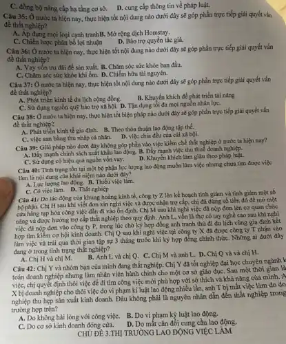 C. đồng bộ nâng cấp hạ tầng cơ sở.
D. cung cấp thông tin về pháp luật.
Câu 35: Ở nước ta hiện nay, thực hiện tốt nội dung nào dưới đây sẽ góp phần trực tiếp giải quyết vấn
để thất nghiệp?
A. Áp dụng mọi loại cạnh tranhB. Mở rộng dịch Homstay.
C. Chiến lược phân bổ lợi nhuận
D. Bảo trợ quyền tác giả.
Câu 36: Ở nước ta hiện nay, thực hiện tốt nội dung nào dưới đây sẽ góp phần trực tiếp giải quyết vấn
đề thất nghiệp?
A. Vay vôn ưu đãi đề sản xuất. B . Chǎm sóc sức khỏe ban đầu.
C. Chǎm sóc sức khỏe khi ốm. D. Chiếm hữu tài nguyên.
Câu 37: Ở nước ta hiện nay, thực hiện tốt nội dung nào dưới đây sẽ góp phần trực tiếp giải quyết vấn
để thất nghiệp?
A. Phát triển kinh tế du lịch cộng đồng.
B. Khuyến khích để phát triển tài nǎng
C. Sử dụng nguồn quỹ bảo trợ xã hội . D. Tận dụng tối đa mọi nguồn nhân lựC.
Câu 38: Ở nước ta hiện nay, thực hiện tốt biện pháp nào dưới đây sẽ góp phần trực tiếp giải quyết vấn
đề thất nghiệp?
A. Phát triển kinh tế gia đình. B. Theo thỏa thuận lao động tập thể.
C. việc san bằng thu nhập cá nhân. D. D. việc chia đều của cải xã hội.
Câu 39: Giải pháp nào dưới đây không góp phần vào việc kiềm chế thất nghiệp ở nước ta hiện nay?
A. Đẩy mạnh chính sách xuất khẩu lao động B. Đẩy mạnh việc thu thuế doanh nghiệp.
C. Sử dụng có hiệu quả nguồn vốn vay.
D. Khuyến khích làm giàu theo pháp luật.
Câu 40: Tỉnh trạng tồn tại một bộ phận lực lượng lao động muốn làm việc nhưng chưa tìm được việc
làm là nội dung của khái niệm nào dưới đây?
A. Lực lượng lao động. B. Thiếu việc làm.
C. Có việc làm. D. Thất nghiệp
Câu 41: Do tác động của khủng hoảng kinh tế, công ty Z lên kế hoạch tinh giảm và tinh giảm một sô
bộ phận. Chị H sau khi viết đơn xin nghỉ việc và được nhận trợ cập , chị đã dùng số tiền đó để mở một
cửa hàng tạp hóa công việc dẫn đi vào ổn định. Chị M sau khi nghỉ việc đã nộp đơn lên cơ quan chức
nǎng và được hưởng trợ cấp thất nghiệp theo quy định. Anh L, vốn là thợ có tay nghề cao sau khi nghi
việc đã nộp đơn vào công ty P , trong lúc chờ ký hợp đồng anh tranh thủ đi du lịch cùng gia đình kết
hợp tìm kiếm cơ hội kinh doanh. Chị Q sau khi nghỉ việc tại công ty X đã được công ty T nhận vào
làm việc và trải qua thời gian tập sự 3 tháng trước khi ký hợp đồng chính thứC. Những ai dưới đây
đang ở trong tình trạng thất nghiệp?
B. Anh L và chị Q . C. Chị M và anh L. D. Chị Q và và chị H.
A. Chị H và chị M.
Câu 42: Chị Y và nhóm bạn của mình đang thất nghiệp. Chị Y đã tốt nghiệp đại học chuyên ngành k
toán doanh nghiệp nhưng làm nhân viên hành chinh cho một cơ sở giáo dụC. Sau một thời gian là
việc, chị quyết định thôi việc để đi tìm công việc mới phù hợp với sở thích và khả nǎng của mình. A
X bị doanh nghiệp cho thôi việc do vi phạm kỉ luật lao động nhiều lần, anh T bị mất việc làm do do
nghiệp thu hẹp sản xuất kinh doanh. Đâu không phải là nguyên nhân dẫn đến thất nghiệp trong
trường hợp trên?
A. Do không hài lòng với công việC. B. Do vi phạm kỷ luật lao động.
D. Do mất cân đôi cung cầu lao động.
C. Do cơ sở kinh doanh đóng cửa.
CHỦ ĐỀ 3.THỊ TRƯỜNG LAO ĐỘNG VIỆC LÀM