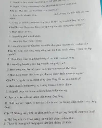 C. Nguroi có long khoan dung không có tính ghen ghết, th
D. Nguoi có lòng khoan dung không phân biệt đối xứ với moi người.
Câu 22: Mục dich của hoạt động cộng đồng là gi?
A. Rèn luyện kì nǎng sóng.
người
B. Mở rộng tâm hiểu biết cho con
C. Mang lailoi ích chung cho cộng đồng. D. Phát huy truyền thống vǎn hóa.
Câu 23: Hoạt động cộng đồng nào tập trung vào việc tương thân, tương ái?
A. Hoạt động vǎn hóa.
B. Hoạt động phát triển kinh tế.
C. Hoạt động bào vệ môi trường.
D. Hoạt động ung hộ đồng bào miền Bắc khắc phục hậu quả của con bão số 3
Câu 24: Loại hoạt động cộng đồng nào thể hiện truyền thống "Đền ơn đáp
nghĩa"?
A. Hoạt động chǎm lo, phụng dưỡng bà mẹ Việt Nam anh hùng.
B. Hoạt động lao động dọn dẹp vệ sinh, trồng cây xanh.
C. Hoạt động trao học bổng cho học sinh có hoàn cảnh khó khǎn.
D. Hoạt động thanh niên tham gia chương trình " Hiến máu cứu người"
Câu 25: Ý nghĩa của các hoạt động cộng đồng đối với cá nhân là gì?
A. Rèn luyện kĩ nǎng sống, sự trưởng thành, có trách nhiệm.
B. Giúp đỡ được các hoàn cảnh khó khǎn ở địa phương.
C. Tạo ra sự kết nối các thành viên trong cộng đồng.
D. Phát huy sức mạnh, trí tuệ tập thể của các lực lượng khác nhau trong cộng
đông.
Câu 25 Những lưu ý khi lựa chọn một hoạt động cộng đồng để tham gia là gì?
A. Phù hợp với sức khỏe, nǎng lực và thời gian của bản thân.
B. Thích là tham gia, không quan tâm đến những cái kháC.