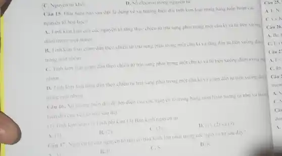 C. Nguyên tư khỏi.
D. Só electron trong nguyen tu.
Câu 15. Phát biêu nào sau đây là đúng về xu hướng biền đôi tinh kim loại trong bàng tuần hoàn các
nguyên tô hoà hoc?
A. Tinh kim loại cua các nguyên tố tǎng theo chiều từ trái sang phải trong một chu ki và từ trên xuống
dưới trong một nhóm.
B. Tinh kim loại giam dân theo chiều từ trái sang phai trong một chu kì và tǎng dân từ trên xuống dưới
trong một nhóm
C. Tinh kim loại giam dần theo chiều từ trái sang phai trong một chu kì và từ trèn xuống dưới trong mạt
nhóm.
D. Tinh kim loại tǎng dân theo chiều từ trái sang phai trong một chu kì và giam dần từ trên xuống dưới
trong một nhóm.
Câu 16. Xu hurong biên đôi độ âm điện cua các nguyên tô trong bang tuân hoàn tương tư
biên đôi cua yêu to nào sau dây?
(1) Tinh Kim loai (2) Tính phi kim.(3) Bản kinh nguyen tur
A. (1)
B. (2)
C. (3)
D. (1). (2) và (3)
Câu 17. Nguyen tu cua nguyên tô nào có bàn Kinh lớn nhất trong các nguyên tư sau đây?
B. P
C.S
D.K
Câu 25.
A. F.N.
A. Be.
C.F.O
Câu 27
A. F<
C. Rb
C.