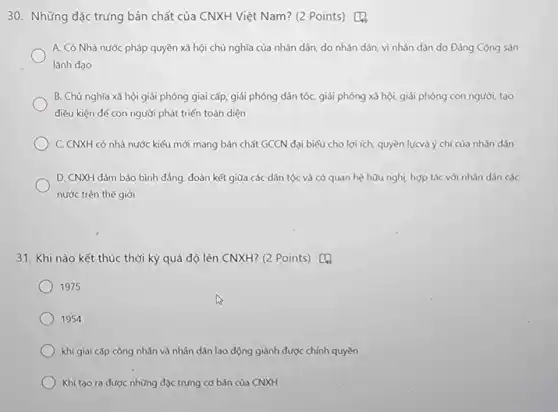 A. Có Nhà nước pháp quyền xã hội chủ nghĩa của nhân dân, do nhân dân vì nhân dân do Đảng Cộng sản
lãnh đạo
B. Chủ nghĩa xã hội giải phóng giai cấp, giải phóng dân tốc, giải phóng xả hội, giải phóng con người, tạo
điều kiện để con người phát triển toàn diện
C. CNXH có nhà nước kiểu mới mang bản chất GCCN đại biểu cho lợi ích, quyền lựcvà ý chí của nhân dân
D. CNXH đảm bảo bình dẳng, đoàn kết giữa các dân tộc và có quan hệ hữu nghị, hợp tác với nhân dân các
nước trên thế giới
31. Khi nào kết thúc thời kỳ quá độ lên CNXH? (2 Points) [4
1975
1954
khi giai cấp công nhân và nhân dân lao động giành được chính quyền
Khi tạo ra được những đặc trưng cơ bản của CNXH