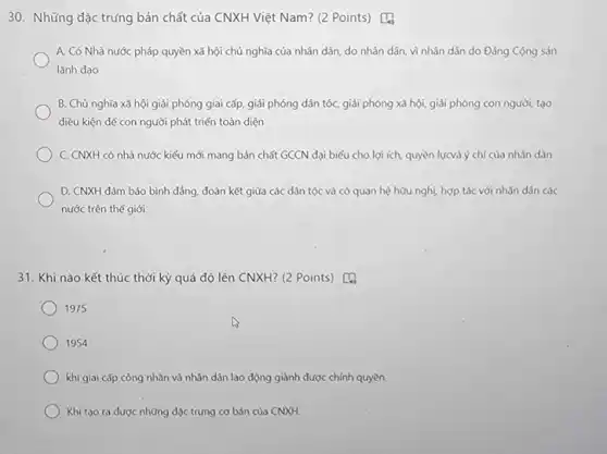 A. Có Nhà nước pháp quyền xã hội chủ nghĩa của nhân dân, do nhân dân vì nhân dân do Đảng Cộng sản
lãnh đạo
B. Chủ nghĩa xã hội giải phóng giai cấp, giải phóng dân tốc, giải phóng xả hội, giải phóng con người, tạo
điều kiện để con người phát triển toàn diện
C. CNXH có nhà nước kiểu mới mang bản chất GCCN đại biểu cho lợi ích, quyền lựcvà ý chí của nhân dân
D. CNXH đảm bảo bình đảng, đoàn kết giữa các dân tộc và có quan hệ hữu nghị, hợp tác với nhân dân các
nước trên thế giới
31. Khi nào kết thúc thời kỳ quá độ lên CNXH? (2 Points) [4
1975
1954
khi giai cấp công nhân và nhân dân lao động giành được chính quyền
Khi tạo ra được những đặc trưng cơ bản của CNXH