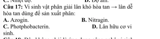 C. Nhiệt độ.
Câu 17: Vi sinh vật phân giải lân khó hòa tan ­­­­→ lân dê
hòa tan dùng đê sản xuât phân:
A. Azogin.
B. Nitragin.
C. Photphobacterin.
D. Lân hữu cơ vi
sinh.