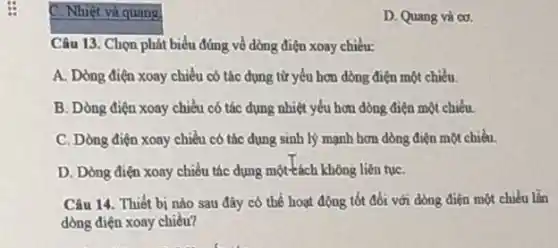 C. Nhiệt và quang
square 
Câu 13. Chọn phát t biểu đúng về dòng điện xoay chiều:
A. Dòng điện xoay chiều có tác dụng từ yếu hơn dòng điện một chiều.
B. Dòng điện xoay chiều có tác dụng nhiệt yếu hơn dòng điện một chiều.
C. Dòng điện xoay chiều có tác dụng sinh lý mạnh hơn dòng điện một chiều.
D. Dòng điện xoay chiều tác dụng một tách không liên tụC.
Câu 14. Thiết bị nào sau đày có thể hoạt động tốt đối với dòng điện một chiều lần
dòng điện xoay chiều?
D. Quang và cơ.