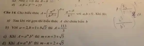 (C) Nếu x=0 thì B=8 a=>
d) A.B=3^1-2x+27
Câu 14. Cho biểu thức A=((a^sqrt (5))/(b^sqrt (5)-2))^sqrt (5+2)}cdot (a^-2-sqrt (5))/(b^-1) với a,bgt 0 Khi đó:
a) Sau khi rút gọn thì biểu thức A chỉ chứa biến b
b) Với a=2,b=1+5sqrt (2) thì A=(113)/(3)
c)Khi A=a^mcdot b^n thì m+n=3+sqrt (5)
d)Khi A=a^mcdot b^n thì m-n=2+sqrt (5)