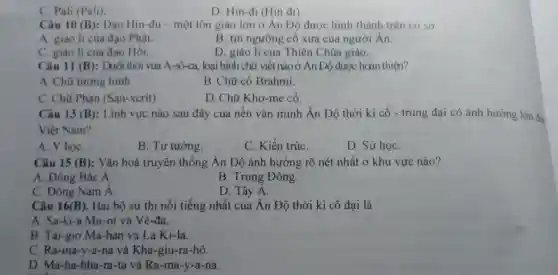 C. Pali (Pali).
D . Hin-đi (Hin đi)
Câu 10 (B) : Đạo Hin -đu - một tôn giáo lớn ở Ân Độ được hinh thành trên cơ sở
A. giáo lí của đạo Phật.
B. tín ngưỡng cô xưa của người Ân.
C. giáo lí của đạo Hồi.
D. giáo lí của Thiên Chúa giáo.
Câu 11 (B) : Dưới thời vua A-sô -ca, loại hình chữ viết nào ở Ân Độ được hoàn thiện?
A. Chữ tượng hình.
B. Chữ cố Brahmi.
C. Chữ Phạn (San -xcrít)
D. Chữ Kho-me cổ.
Câu 13 (B) : Lĩnh vực nào sau đây của nên vǎn minh Ấn Độ thời kì cô - trung đại có ảnh hướng lớn đế
Việt Nam?
A. Y họC.
B. Tư tưởng.
C. Kiến trúC.
D. Sử họC.
Câu 15 (B) : Vǎn hoá truyền thống Ấn Độ ảnh hưởng rõ nét nhất ở khu vực nào?
A. Đông Bắc Á.
B . Trung Đông.
C . Đông Nam Á.
D. Tây A.
Câu 16 (B) . Hai bộ sử thi nổi tiếng nhất của Ấn Độ thời kì cổ đại là
A . Sa-ki-i a Mu-ni và Vê -đa
B Tai-giơ Ma-han và La Ki-la.
C . Ra-ma-y -a-na và Kha -giu-ra -hô.
D. Ma -ha-bha -ra-ta và Ra-ma -y-a-na.