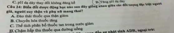 C. pH dạ dày thay đổi không đáng kể
D. Tǎng pH dạ dày
Câu 24: Biến đồi dược động học nào sau đây giống nhau giữa các đối tượng đặc biệt người
già, người suy thận và phụ nữ mang thai?
A. Đào thải thuốc qua thận giảm
B. Chuyển hóa thuốc tǎng
C. Thể tích phân bố thuốc tan trong nước giảm
D. Chậm hấp thu thuốc qua đường uống