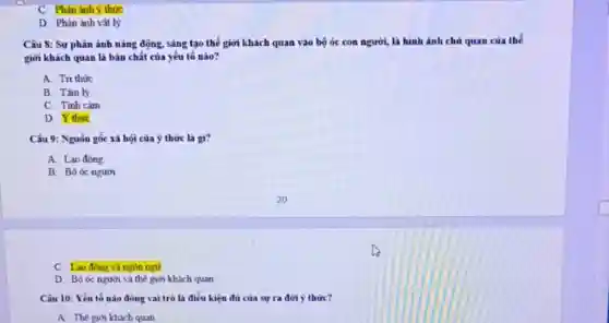 C. Phàn ánh y thức
D. Phản ánh vật lý
Câu 8: Sự phản ảnh nǎng động, sáng tạo thế giới khách quan vào bộ óc con người, là hình ảnh chủ quan của thế
giới khách quan là bản chất của yêu tô nào?
A. Tri thức
B. Tâm lý
C. Tinh cảm
D. Ý thức
Câu 9: Nguồn gốc xã hội của ý thức là gì?
A. Lao động
B. Bô óc người
C. Lao động và ngón ngữ
D. Bộ óc người và thế giới khách quan
Câu 10: Yếu tố nào đóng vai trò là điều kiện đủ của sự ra dời ý thức?
A. Thế giới khach quan