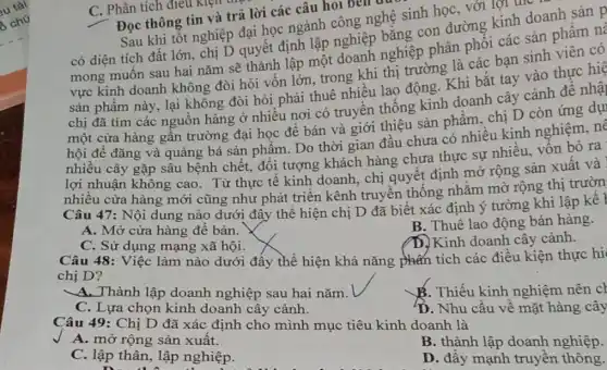 C. Phân tích điều Kien t
Đọc thông tin và trả lời các câu hỏi bên d
Sau khi tốt nghiệp đại học ngành công nghệ sinh học, với lợi the
có diện tích đất lớn, chị D quyết định lập nghiệp bằng con đường kinh doanh sản p
mong muốn sau hai nǎm sẽ thành lập một doanh nghiệp phân phối các sản phẩm nà
vực kinh doanh không đòi hỏi vốn lớn, trong khi thị trường là các bạn sinh viên có
sản phẩm này, lại không đòi hỏi phải thuê nhiều lao động . Khi bắt tay vào thực hiệ
chị đã tìm các nguồn hàng ở nhiều nơi có truyền thông kinh doanh cây cảnh đề nhậ
một cửa hàng gân trường đại học để bán và giới thiệu sản phẩm, chị D còn ứng dụ
hội để đǎng và quảng bá sản phẩm . Do thời gian đầu chưa có nhiều kinh nghiệm, nê
nhiêu cây gặp sâu bệnh chết, đối tượng khách hàng chưa thực sự nhiều, vôn bỏ ra
lợi nhuận không cao . Từ thực tế kinh doanh, chị quyết định mở rộng sản xuất và
nhiều cửa hàng mới cũng như phát triển kênh truyền thông nhằm mở rộng thị trườn
Câu 47: Nội dung nào dưới đây thê hiện chị D đã biết xác định ý tường khi lập kê I
A. Mở cửa hàng đê bán.
B. Thuê lao động bán hàng.
C. Sử dụng mạng xã hội.
D.Kinh doanh cây cảnh.
Câu 48: Việc làm nào dưới đây thể hiện khả nǎng phấn tích các điều kiện thực hi
chị D?
A. Thành lập doanh nghiệp sau hai nǎm.
B. Thiếu kinh nghiệm nên ch
C. Lựa chọn kinh doanh cây cảnh.
D. Nhu cầu về mặt hàng cây
Câu 49: Chị D đã xác định cho mình mục tiêu kinh doanh là
A. mở rộng sản xuât.
B. thành lập doanh nghiệp.
C. lập thân, lập nghiệp.
D. đây mạnh truyền thông.