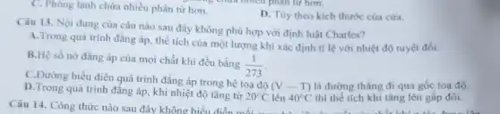 C. Phòng lạnh chứa nhiều phân từ hơn.
D. Tùy theo kich thước của cửa.
Câu 13. Nội dung của câu nào sau đây không phù hợp với định luật Charles?
A.Trong quá trình đẳng áp, thể tích của một lượng khí xác định tỉ lệ với nhiệt độ tuyệt đối.
B.Hệ số nở đẳng áp của mọi chất khi đều bằng
(1)/(273)
C.Đường biểu diên quá trình đẳng áp trong hệ toạ độ
(V-T) là đường thẳng đi qua gốc toạ độ.
D.Trong quá trình đǎng áp, khi nhiệt độ tǎng từ
20^circ C lên 40^circ C thì thể tích khi tǎng lên gấp đôi.
Câu 14. Công thức nào sau đây không biểu the đôi.