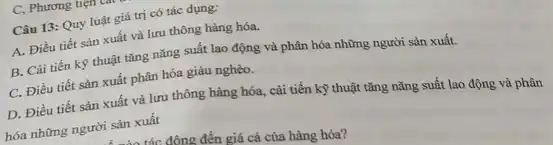 C, Phương tiẹn
Câu 13: Quy luật giá trị có tác dụng:
A. Điều tiết sản xuất và lưu thông hàng hóa.
B. Cài tiến kỹ thuật tǎng nǎng suất lao động và phân hóa những người sản xuất.
C. Điều tiết sản xuất phân hóa giàu nghèo.
D. Điều tiết sản xuất và lưu thông hàng hóa, cải tiến kỹ thuật tǎng nǎng suất lao động và phân
hóa những người sản xuất
tác đông đến giá cả của hàng hóa?