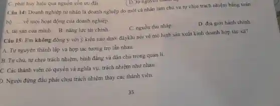 C. phát huy hiệu quả nguôn vốn ưu đãi.
Câu 14:Doanh nghiệp tư nhân là doanh nghiệp do một cá nhân làm chủ và tự chịu trách nhiệm bằng toàn
bộ __ vê mọi hoạt động của doanh nghiệp.
C nguồn thu nhập.
D. địa giới hành chinh
A. tài sản của minh . B. nǎng lực tài chính.
Câu 15 : Em không đồng ý với ý kiến nào dưới đâykhi nói về mô hình sản xuất kinh doanh hợp tác xã?
A. Tự nguyện thành lập và hợp tác tương trợ lẫn nhau.
B. Tự chủ, tự chịu trách nhiệm . bình đǎng và dân chủ trong quản lí.
C. Các thành viên có quyên và nghĩa vụ trách nhiệm như nhau.
D . Người đứng đầu phải chịu trách nhiệm thay các thành viên.