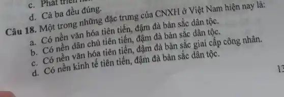 c. Phát uren
d. Cả ba đều đúng.
Câu 18. Một trong những đặc trưng của CNXH ở Việt Nam hiện nay là:
a. Có nên vǎn hóa tiên tiến, đậm đà bản sắc dân tộc.
b. Có nên dân chủ tiên tiên, đậm đà bản sắc dân tộc.
c. Có nên vǎn hóa tiên tiên, đậm đà bản sắc giai cấp công nhân.
d. Có nền kinh tê tiên tiên, đậm đà bản sắc dân tộc.