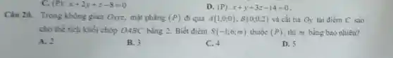 C. (P):x+2y+z-8=0
D (P):x+y+3z-14=0
Câu 20. Trong không gian Oxyz mặt phẳng (P) đi qua A(1;0;0);B(0;0;2) và cắt tia Oy tại điểm C sao
cho thể tích khối chóp OABC bằng 2. Biết điểm S(-1;6;m) thuộc (P) , thì m bằng bao nhiêu?
A. 2
B. 3
C. 4
D. 5