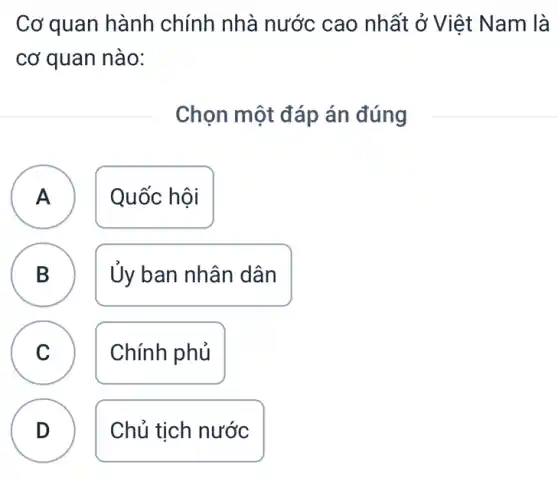 Cơ quan hành chính nhà nước cao nhất ở Việt Nam là
cơ quan nào:
Chọn một đáp án đúng
A Quốc hội
n
B Ủy ban nhân dân
D
C Chính phủ
D
Chủ tịch nước