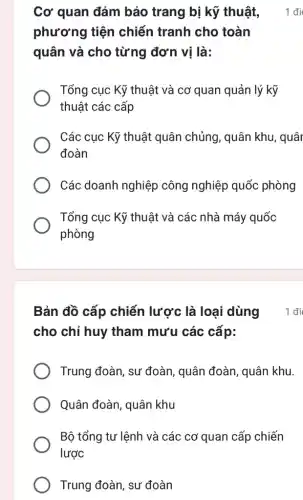 Cơ quan đảm bảo trang bị kỹ thuật,
phương tiện chiến tranh cho toàn
quân và cho từng đơn vị là:
Tổng cục Kỹ thuật và cơ quan quản lý kỹ
thuật các cấp
Các cục Kỹ thuật quân chủng, quân khu, quâr
đoàn
Các doanh nghiệp công nghiệp quốc phòng
Tổng cục Kỹ thuật và các nhà máy quốc
phòng
1 đi
cho chỉ huy tham mưu các cấp:
Trung đoàn, sư đoàn, quân đoàn , quân khu.
Quân đoàn, quân khu
Bộ tổng tư lệnh và các cơ quan cấp chiến
lược
Trung đoàn, sư đoàn
Bản đồ cấp chiến lược là loại dùng 1 đi