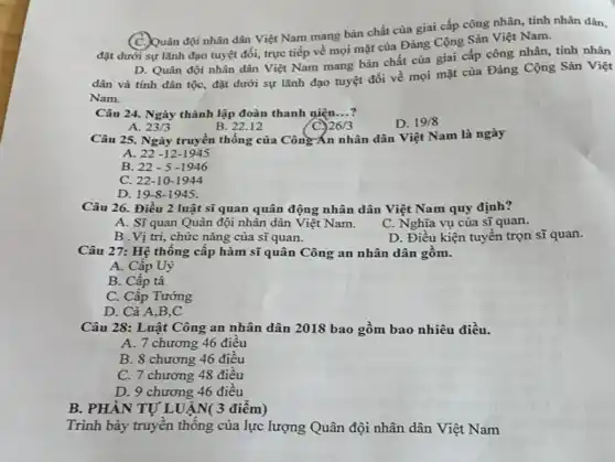 C. Quân đội nhân dân Việt Nam mang bản chất của giai cấp công nhân, tính nhân dân,
đặt dưới sự lãnh đạo tuyệt đối, trực tiếp về mọi mặt của Đảng Cộng Sản Việt Nam.
D. Quân đội nhân dân Việt Nam mang bản chất của giai cấp công nhân, tính nhân
dân và tính dân tộc, đặt dưới sự lãnh đạo tuyệt đối về mọi mặt của Đảng Cộng Sản Việt
Nam.
Câu 24. Ngày thành lập đoàn thanh niện __
D. 19/8
A. 23/3
B. 22.12
26/3
Câu 25. Ngày truyền thống của Công An nhân dân Việt Nam là ngày
A. 22-12-1945
B. 22-5-1946
C. 22-10 -1944
D. 19-8-1945.
Câu 26. Điều 2 luật sĩ quan quân động nhân dân Việt Nam quy định?
A. Sĩquan Quân đội nhân dân Việt Nam.
C. Nghĩa vụ của sĩ quan.
B .Vị trí, chức nǎng của sĩ quan.
D. Điều kiện tuyến trọn sĩ quan.
Câu 27: Hệ thống cập hàm sĩ quân Công an nhân dân gôm.
A. Cấp Uý
B. Cấp tá
C. Cấp Tướng
D. Cà A,B,C
Câu 28: Luật Công an nhân dân 2018 bao gồm bao nhiêu điều.
A. 7 chương 46 điều
B. 8 chương 46 điều
C. 7 chương 48 điều
D. 9 chương 46 điêu
B. PHÀN TỰ LUẬN 3 điểm)
Trình bày truyền thông của lực lượng Quân đội nhân dân Việt Nam