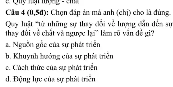 c. Quy luật lượng - chat
Câu 4 (0,5đ ): Chọn đáp án mà anh (chi) cho là đúng.
Quy luật "từ những sự thay đôi về lượng dẫn đến sự
thay đôi về chất và ngược lại" làm rõ vân đê gì?
a. Nguồn gốc của sự phát triển
b. Khuynh hướng của sự phát triên
c. Cách thức của sự phát triên
d. Động lực của sự phát triển