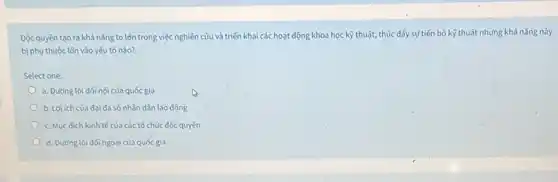 Độc quyền tạo ra khả nǎng to lớn trong việc nghiên cứu và triển khai các hoạt động khoa học kỹ thuật, thúc đẩy sự tiến bộ kỹ thuật nhưng khả nǎng này
bị phụ thuộc lồn vào yếu tố nào?
Select one:
a. Đường lối đối nội cùa quốc gia
b. Loi ich của đại đa số nhân dân lao động
c. Muc dich kinh tế của các tổ chức độc quyền
d. Đường lối đối ngoại cùa quốc gia