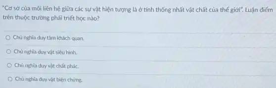 "Cơ sở của mối liên hệ giữa các sự vật hiện tượng là ở tính thống nhất vật chất của thế giới". Luận điểm
trên thuộc trường phải triết học nào?
Chủ nghĩa duy tâm khách quan.
Chủ nghĩa duy vật siêu hình
Chủ nghĩa duy vật chất phác.
Chủ nghĩa duy vật biện chứng