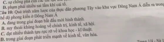 C. sự chông phả của các the lục uru
D. phạm phải nhiêu sai lầm khi cải tô.
Câu 10: Quá trình xâm lược của thực dân phương Tây vào khu vực Đông Nam Á diễn ra trong
hế độ phong kiên ở Đông Nam A
A. đang trong giai đoạn bắt đầu mới hình thành.
B. suy thoái khủng hoảng về chính trị . kinh tế, xã hội.
C. đạt nhiều thành tựu rực rỡ về khoa học - kĩ thuật.
D. trong giai đoạn phát triển mạnh về kinh tế, vǎn hóa.