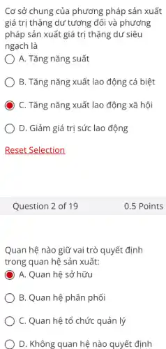 Cơ sở chung của phương pháp sản xuất
giá trị thặng dư tương đối và phương
pháp sản xuất giá trị thặng dư siêu
ngạch là
) A. Tǎng nǎng suất
B. Tǎng nǎng xuất lao động cá biệt
C. Tǎng nǎng xuất lao động xã hội
D. Giảm giá trị sức lao động
Question 2 of 19
Quan hệ nào giữ vai trò quyết định
trong quan hệ sản xuất:
A. Quan hệ sở hữu
B. Quan hệ phân phối
C. Quan hệ tổ chức quản lý
D. Không quan hệ nào quyết định