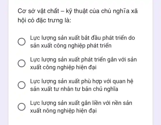 Cơ sở vật chất - kỹ thuật của chủ nghĩa xã
hội có đặc trưng là:
Lực lượng sản xuất bắt đầu phát triển do
sản xuất công nghiệp phát triển
Lực lượng sản xuất phát triển gắn với sản
xuất công nghiệp hiện đại
Lực lượng sản xuất phù hợp với quan hệ
sản xuất tư nhân tư bản chủ nghĩa
Lực lượng sản xuất gắn liền với nền sản
xuất nông nghiệp hiện đại