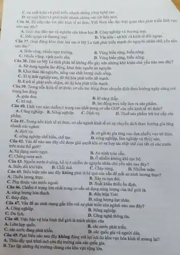 C. sự xuất hiện và phát triển nhanh chóng công nghệ cao.
D. sự xuất hiện và phát triển nhanh chóng các vật liệu mới.
Câu 36. Để tiếp cận với nền kinh tế tri thức, Việt Nam cần đặc biệt quan tâm phát triển lĩnh vực
nào sau đây?
A. Giáo dục đào tạo và nghiên cứu khoa họC.B. Công nghiệp và thương mại.
C. Đối ngoại và thương mại.
D. Vǎn hóa - xã hội và kinh tế đối ngoại.
Câu 37. Hoạt động khai thác hải sản ở Mỹ La tinh phát triển mạnh do nguyên nhân chủ yếu nào
sau đây?
A. Biển rộng, nhiều ngư trường.
B. Vùng biển rộng, biển nóng.
C. Nhiều vũng, vịnh nước sâu.
D. Vùng biển rộng , biển nông.
Câu 38. Dân cư Mỹ La tinh phân bố không đều gây nên những khó khǎn chủ yếu nào sau đây?
A. Sử dụng nguồn lao động, khai thác nguồn tài nguyên.
B. Khai thác tài nguyên, nâng cao chất lượng cuộc sống.
C. Tỉ lệ thất nghiệp cao, đô thị hóa phát triển rất mạnh.
D. Kinh tế phát triển chậm, đô thị hóa phát triển mạnh.
Câu 39. Trong nền kinh tế tri thức , cơ cấu lao động được chuyển dịch theo hướng ngày càng coi
trọng lao động
A. giản đơn.
B. kĩ nǎng thấp.
C. trí tuệ.
D. lao động trực tiếp làm ra sản phẩm.
Câu 40. Lĩnh vực nào chiếm tỉ trọng cao nhất trong cơ cấu GDP của nền kinh tế tri thức?
phẩm.
A. Công nghiệp. B. Nông nghiệp.
C. Dịch vụ.
D. Thuế sản phẩm trừ trợ cấp sản
Câu 41. Trong nền kinh tế tri thức,cơ cấu ngành kinh tế có sự chuyển dịch theo hướng gia tǎng
nhanh các ngành
A. dịch vụ.
C. công nghiệp chế biến, chế tạo.
B. có giá trị gia tǎng cao dựa nhiều vào tri thứC.
D. nông nghiệp, lâm nghiệp và thủy sản.
Câu 42. Vấn đề nào sau đây chỉ được giải quyết khi có sự hợp tác chặt chẽ của tất cả các nước
trên toàn thế giới?
A. Sử dụng nước ngọt.
B. An ninh toàn cầu.
C. Chống mưa axit.
D. Ô nhiễm không khí cục bộ.
Câu 43. Nguồn nước ở sông, hồ bị ô nhiễm do nguyên nhân chủ yếu nào sau đây?
A. Biến đổi khí hậu.
B. Chất thải.
C. Cháy rừng.
D. Nhiễm mặn.
Câu 45. Biểu hiện nào sau đây không phải là hệ quả của vấn đề mất an ninh lương thực?
A. Thiếu lương thựC.
C. Phụ thuộc vào nước ngoài.
B. Xảy ra nạn đói.
D. Xuất khẩu thiếu ổn định.
Câu 46. Chiếm tỉ trọng lớn nhất trong cơ cấu sử dụng nǎng lượng của thế giới là
A. nǎng lượng hóa thạch.
B. điện Mặt Trời.
C. thủy điện.
D. nǎng lượng hạt nhân.
Câu 47. Vấn đề an ninh mạng gắn liền với sự phát triển của ngành nào sau đây?
A. Công nghiệp.
B. Nông nghiệp.
C. Du lịch.
D. Công nghệ thông tin.
Câu 48. Việc bảo vệ hòa bình thế giới là trách nhiệm của
A. Liên hợp quốC.
C. các nước đang phát triển.
B. các nước phát triển.
D. các quốc gia và người dân.
Câu 49. Phát biểu nào sau đây không đúng với lợi ích do khu vực hóa kinh tế mang lại?
A. Thúc đẩy quá trình mở cửa thị trường của các quốc gia.
B. Tạo lập những thị trường chung của khu vực rộng lớn.