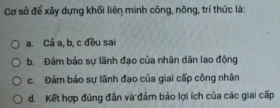 Cơ sở để xây dựng khối liên minh công nông, trí thức là:
a Cả a, b, c đều sai
b. Đảm bảo sự lãnh đao của nhân dân lao động
c. Đảm bảo sự lãnh đạo của giai cấp công nhân
d. Kết hợp đúng đǎn và đảm bảo lợi ích của các giai cấp