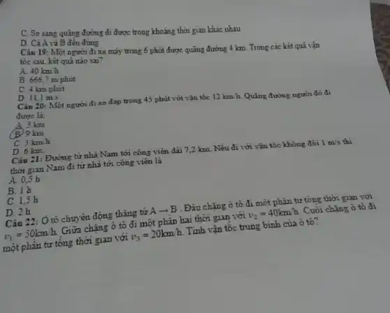 C. So sing quãng đường đi được trong khoảng thời gian khác nhau
D. Cả A và B đều đúng
Câu 19: Một người đi xe máy trong 6 phút được quãng đường 4 km. Trong các kết quả vận
tốc sau, kêt quả nào sai?
A. 40 km h
B. 666,7 m phút
C. 4 km/phút
D. 11,1 m.s
Câu 20: Một người đi xe đạp trong 45 phút với vận tốc
12km/h Quãng đường người đó đi
được là:
A. 3 km
B.9 km
C. 3km/h
D. 6 km.
Câu 21: Đường từ nhà Nam tới công viên dài 7,2 km Nếu đi với vận tốc không đôi
1m/s
thời gian Nam đi từ nhà tới công viên là
A. 0,5 h
B. 1 h
C. 1,5 h
D. 2h
Câu 22: Ô tô chuyên động thẳng từ A + B . Đâu chặng ô tô đi một phân tư tổng thời gian với
v_(1)=50kmcdot h
Giữa chǎng ô tô đi một phần hai thời gian với
v_(2)=40kmh
Cuối chặng ô tô đi
một phần tư tông thời gian với
v_(3)=20km/h.
Tinh vận tốc trung binh của ô tô?