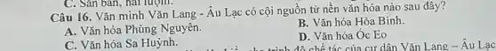 C. Sân bản, hai lượm.
Câu 16. Vǎn minh Vǎn Lang - Âu Lạc có cội nguồn từ nền vǎn hóa nào sau đây?
A. Vǎn hóa Phùng Nguyên.
B. Vǎn hóa Hòa Bình.
C. Vǎn hóa Sa Huỳnh.
D. Vǎn hóa Óc Eo
biểu cho trình đô chế tác của cư dân Vǎn Lang Âu Lạc