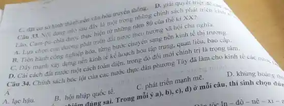 C. đặt cơ sở hình thành nền vǎn hóa truyền thông . D. giải quyêt triẹ!
Câu 33. Nội dung nào sau đây là một trong những chính sách phát triển kinh và
Lào, Cam-pu-chia được thực hiện từ những nǎm 80 của thế kỉ XX?
A. Lựa chọn con đường phát triển đất nước theo hướng xã hội chủ nghĩa.
B. Tiến hành công nghiệp hóa, từng bước chuyên sang nền kinh tế thị trường.
C. Đầy mạnh xây dựng nền kinh tế kế hoạch hóa tập trung, quan liêu bao cấp.
D. Cải cách đất nước một cách toàn diện, trong đó đối mới chính trị là trọng tâm.
A
Câu 34. Chính sách bóc lột của các nước thực dân phương Tây đã làm cho kinh tế các nướch
A. lạc hậu.
B. hội nhập quốc tê.
C. phát triển mạnh mẽ.
D. khùng hoàng th
hiểm đúng sai.. Trong mỗi ý a), b), c), d) Ở mỗi câu, thí sinh
đún
tốc - In-đô-nê -xi-