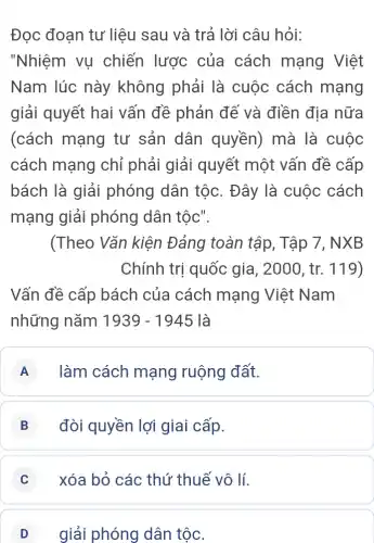 Đọc đoạn tư liệu sau và trả lời câu hỏi:
"Nhiệm vụ chiến lược của cách mạng Việt
Nam lúc này không phải là cuộc cách mạng
giải quyết hai vấn đề phản để và điền địa nữa
(cách mạng tư sản dân quyền)mà là cuộc
cách mạng chỉ phải giải quyết một vấn đề cấp
bách là giải phóng dân tộc . Đây là cuộc cách
mạng giải phóng dân tộc".
(Theo Vǎn kiện Đảng toàn tập , Tập 7, NX B
Chính trị quốc gia, 2000, tr. 119)
Vấn đề cấp bách của cách mạng Việt Nam
những nǎm 1939-1945 là
A làm cách mạng ruộng đất.
B đòi quyền lợi giai cấp.
C xóa bỏ các thứ thuế vô lí.
D giải phóng dân tộc.