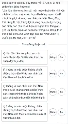 Đọc đoạn tư liệu sau đây,trong mỗi ý A , B, C, D , học
sinh chon đúng hoặc sai.
"Lần đầu tiên trong lịch sử , một nước thuộc địa nhỏ yếu
đã đánh thẳng một nước thực dân hùng manh . Đó là
một thẳng lơi vẻ vang của nhân dân Việt Nam , đồng
thời cũng là một thắng lợi vẻ vang của các lực lượng
hoà bình , dân chủ và xã hội chủ nghĩa trên thế giới".
(Hồ Chí Minh . Ba mươi nǎm hoat động của Đảng , trích
trong : Hồ Chí Minh,Toàn tập, Tập 12, NXB Chính trị
Quốc gia, Hà Nôi , 2011 , tr.410)
Chọn đúng hoặc sai
a) Lần đầu tiên trong lịch sử , một
nước thuộc địa đã tiêu diệt toàn bộ
quân đôi thực dân.
Đúng
b)Thắng lợi của cuộc kháng chiến
chống thực dân Pháp của nhân dân
Việt Nam có ý nghĩa to lớn
( Đúng A
c)Thắng lợi của nhân dân Việt Nam
trong cuộc kháng chiến chống thực
dân Pháp chính thức đánh đổ hoàn
toàn chủ nghĩa thực dân trên thế giới.
G
d)Thắng lợi của cuộc kháng chiến
chống thực dân Pháp của nhân dân
G