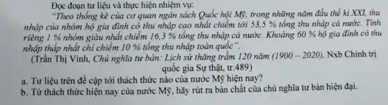 Đọc đoạn tư liệu và thực hiện nhiệm vụ:
"Theo thống kê của cơ quan ngân sách Quốc hội Mỹ,trong những nǎm đầu thế kỉ XXI, thu
nhập của nhóm hộ gia đình có thu nhập cao nhất chiềm tới 53,5%  tổng thu nhập cả nước. Tính
riêng 1%  nhóm giàu nhất chiếm 16,3%  tổng thu nhập cả nước . Khoảng 60%  hộ gia đình có thu
nhập thấp nhật chỉ chiếm 10%  tổng thu nhập toàn quốc".
(Trần Thị Vinh , Chủ nghĩa tư bản: Lịch sử thǎng trầm 120 nǎm (1900-2020) . Nxb Chính trị
quốc gia Sự thật, tr.489)
a. Tư liệu trên đê cập tới thách thức nào của nước Mỹ hiện nay?
b. Từ thách thức hiện nay của nước Mỹ , hãy rút ra bản chất của chủ nghĩa tư bản hiện đại.