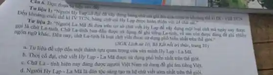 Đọc đoạn tư liệu
Tirlifu 1: "Nguoi H)Lạp có đại đa xây dựng bằng chữ cái ghi âm của mình từ khoảng thế kí IX - VIII TCN
Den khoing cuó thể kỉ TV TCN, bằng chữ cái Hy Lạp được hoàn thiện với 24 chữ car
Tư liệu 2: "Người La Mã đã dua trên cơ sở chữ viết Hy Lap de xây dựng một loại chữ mã ngày nay được
gọi là chữ La-tinh Cho La-tinh han dau được sử dụng để ghi tiếng La-tính, về sau còn được đúng để ghi nhiều
ngôn ngữ kháC. Đến nay, chữ La-tinh là loại chữ viết được sử dụng phổ biến nhất trên thế giới
(SGK Lich ra 10 Bộ Kết nối trí thức, trang 31)
a. Tư liệu đề cặp đến một thành tụng quan trọng của vận minh Hy Lạp - La MA.
b. Thời cô đại.chữ viết Hy Lạp - La Mã được sử dụng phổ biến nhất trên thế giới.
C. Chữ La tỉnh hiện nay đang được người Việt Nam sử dụng để ghi âm tiếng Việt.
d. Người Hy Lup - La Mã là dân tộc sáng tạo ra hệ chữ viết sớm nhất trên thế giới.