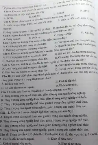 C. thúc đấy công nghiệp hoá, hiện đại hoá. Câu 4. Khu vực kinh tế có vốn đầu tư nước ngoài tǎng nhanh trong thời gian gan days.
tác động của sự kiện Việt Nam gia nhập
D. APEC.
C. ASEM
D. toàn cầu hoá và khu vực hoa kinh tế
A. WTO
B. ASEAN.
B. nước ta đồi mới quản lí, giải
Câu 5. Thành phần kinh tế có vốn đầu tư nước ngoài tǎng nhanh do
A. nước ta gia nhập WTO, mở cửa hội nhập.
C. tǎng cường sự quản lí của tập thể, cá nhân. D thu hút đầu tư mở rộng khu công nghị
Câu 6. Ngành kinh tế nào sau đây có đóng góp vào GDP cao nhất?
C. Nông nghiệp.
D. Xây dựng.
A. Công nghiệp.
B. Dịch vụ.
Câu 7. Khu vực kinh tế Nhà nước có đặc điểm nào sau đây?
A. Có ti trọng lớn nhất trong cơ cấu GDP.
B. Giữ vai trò chủ đạo trong nền kinh tế
C. Phát huy các nguồn lực trong nhân dân.
D. Quản lí các hoạt động vui chơi giảit
Câu 8. Khu vực kinh tế ngoài Nhà nước có đặc điểm nào sau đây?
A. Có ti trọng nhỏ nhất trong cơ cấu GDP.
B. Giữ vai trò chủ đạo trong nền kinh tế
D. Có vai trò lớn trong thu hút vốn đầu
C. Phát huy các nguồn lực trong nhân dân.
Câu 9. Khu vực kinh tế có vốn đầu tư nước ngoài có đặc điểm nào sau đây?
A. Có tỉ trọng nhỏ nhất trong cơ cấu GDP.
B. Giữ vai trò chủ đạo trong nên kinh
D. Có vai trò lớn trong thu hút vốn đần
C. Phát huy các nguồn lực trong nhân dân.
Câu 10. Cơ cấu GDP phân theo thành phần kinh tế thành phần nào sau đây có vai trò ,
càng quan trọng và tỉ trọng tǎng nhanh nhất?
A. Kinh tế nhà nướC.
B. Kinh tế tập thể.
C. Có vốn đầu tư nước ngoài.
D. Kinh tế tư nhân.
Câu 11. Khu vực II có sự chuyển dịch theo hướng nào sau đây?
A. Tǎng ti trọng của ngành thủy sản.giảm tỉ trọng của ngành nông nghiệp.
B. Tǎng ti trọng công nghiệp khai thác, giảm tỉ trọng công nghiệp chế biến
C. Tǎng ti trọng -công nghiệp chế biến, giảm tỉ trọng công nghiệp khai tháC.
D. Tǎng tỉ trọng của ngành nông nghiệp, giảm tỉ trọng của ngành thủy sản
Câu 12. Khu vực I có sự chuyển dịch theo hướng nào sau đây?
A. Tǎng tỉ trọng của ngành thủy sản , giảm tỉ trọng của ngành nông nghiệp.
B. Tǎng tỉ trọng công nghiệp khai thác, giảm tỉ trọng công nghiệp chê biến.
C. Tǎng tỉ trọng công nghiệp chê biến, giảm tỉ trọng công nghiệp khai tháC.
D. Tǎng tỉ trọng của ngành nông nghiệp, giảm tỉ trọng của ngành thủy sản.
Câu 13. Trong cơ cấu GDP phân theo thành phân kinh tế, khu vực nào giữ vai trò
A. Có vốn đầu tư nước ngoài.
B. Kinh tế Nhà nướC.
C. Kinh tế ngoài Nhà nướC.
D. Kinh tế tư nhân.