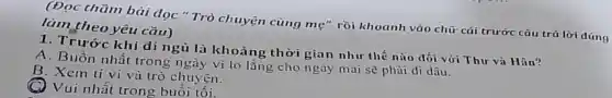 (Đọc thầm bài đọc " Trò chuyện cùng mẹ" rồi khoanh vào chữ cái trước câu trả lời dúng
làm theo yêu cầu)
1. Trước khi đi ngủ là khoảng thời gian như thế nào đối với Thư và Hân?
A. Buồn nhất trong ngày vi lo lắng cho ngày mai sẽ phải di dâu.
B. Xem ti vi và trò chuyện.
Vui nhất trong buôi tôi