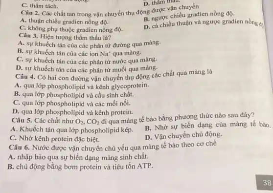 C. thẩm tách.
D. thâm thau.
Câu 2. Các chất tan trong vận chuyển thụ động được vận chuyển
A. thuận chiều gradien nồng độ.
B. ngược chiều gradien nồng độ.
C. không phụ thuộc gradien nồng độ.
D. cả chiều thuận và ngược gradien nồng độ.
Câu 3. Hiện tượng thẩm thấu là?
A. sự khuếch tán của các phân tử đường qua màng.
B. sự khuếch tán của các ion Na^+ qua màng.
C. sự khuếch tán của các phân tử nước qua màng.
D. sự khuếch tán của các phân tử muối qua màng.
Câu 4. Có hai con đường vận chuyên thụ động các chất qua màng là
A. qua lớp phospholipid và kênh glycoprotein.
B. qua lớp phospholipid và cầu sinh chất.
C. qua lớp phospholipid và các mối nối.
D. qua lớp phospholipid và kênh protein.
Câu 5. Các chất như O_(2),CO_(2)
đi qua màng tế bào bằng phương thức nào sau đây?
A. Khuếch tán qua lớp phospholipid kép.
B. Nhờ sự biến dạng của màng tê bào.
C. Nhờ kênh protein đặc biệt.
D. Vận chuyển chủ động.
Câu 6. Nước được vận chuyển chủ yếu qua màng tế bào theo cơ chê
A. nhập bào qua sự biến dạng màng sinh chất.
B. chủ động bằng bơm protein và tiêu tốn ATP.